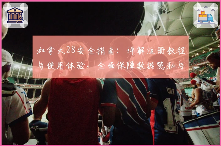 加拿大28安全指南：详解注册教程与使用体验，全面保障数据隐私与游戏畅玩