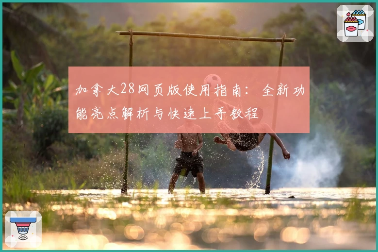 加拿大28网页版使用指南:全新功能亮点解析与快速上手教程