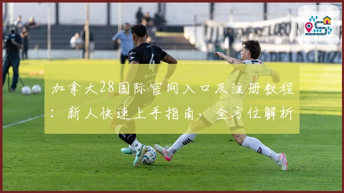 加拿大28国际官网入口及注册教程：新人快速上手指南，全方位解析特色玩法