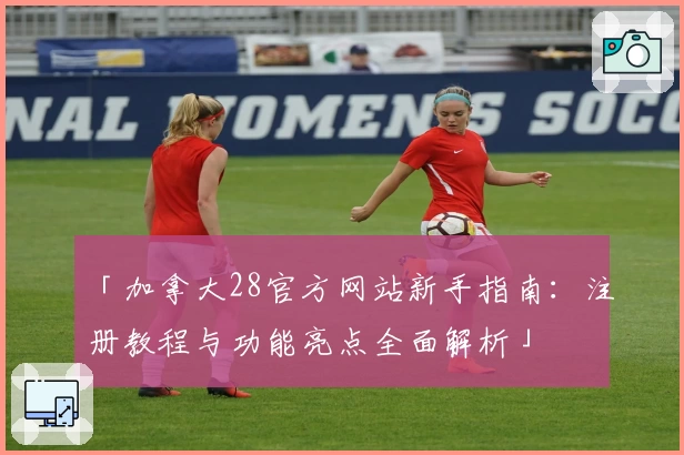 「加拿大28官方网站新手指南:注册教程与功能亮点全面解析」