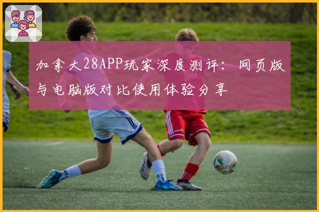 加拿大28APP玩家深度测评：网页版与电脑版对比使用体验分享