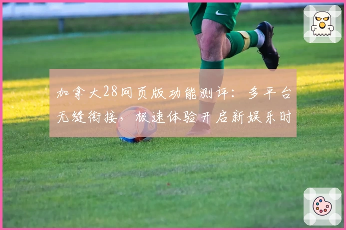 加拿大28网页版功能测评：多平台无缝衔接，极速体验开启新娱乐时代