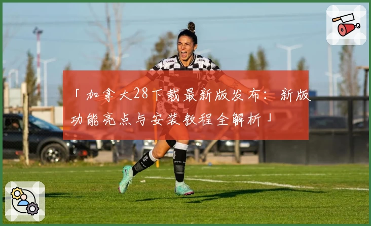「加拿大28下载最新版发布：新版功能亮点与安装教程全解析」