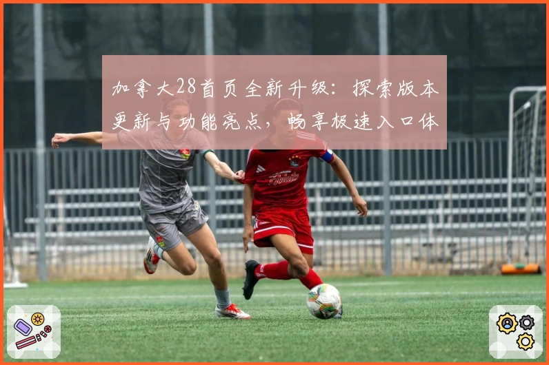 加拿大28首页全新升级：探索版本更新与功能亮点，畅享极速入口体验