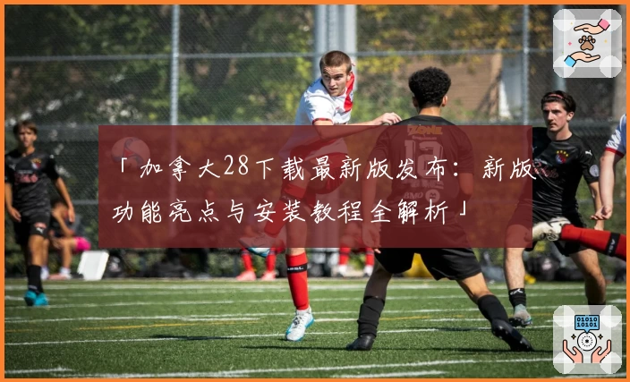 「加拿大28下载最新版发布：新版功能亮点与安装教程全解析」