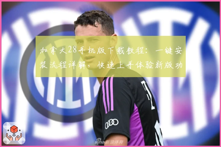 加拿大28手机版下载教程：一键安装流程详解，快速上手体验新版功能亮点