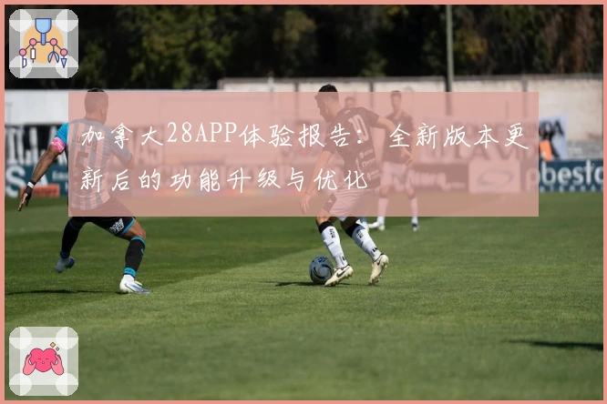 加拿大28APP体验报告：全新版本更新后的功能升级与优化