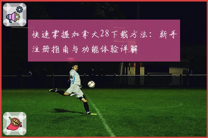 快速掌握加拿大28下载方法：新手注册指南与功能体验详解